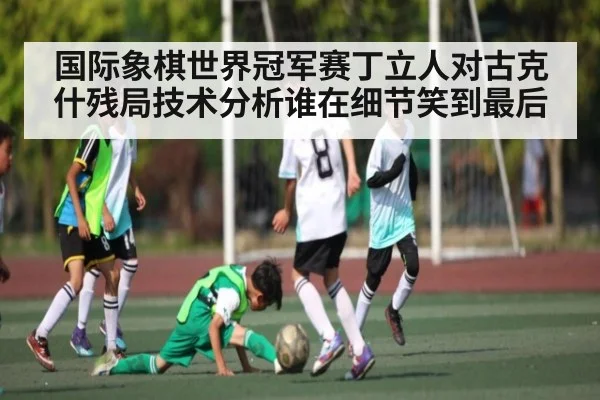国际象棋世界冠军赛丁立人对古克什残局技术分析谁在细节笑到最后