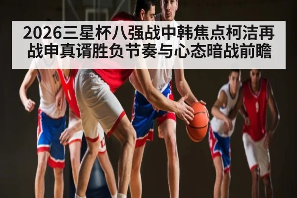 2026三星杯八强战中韩焦点柯洁再战申真谞胜负节奏与心态暗战前瞻